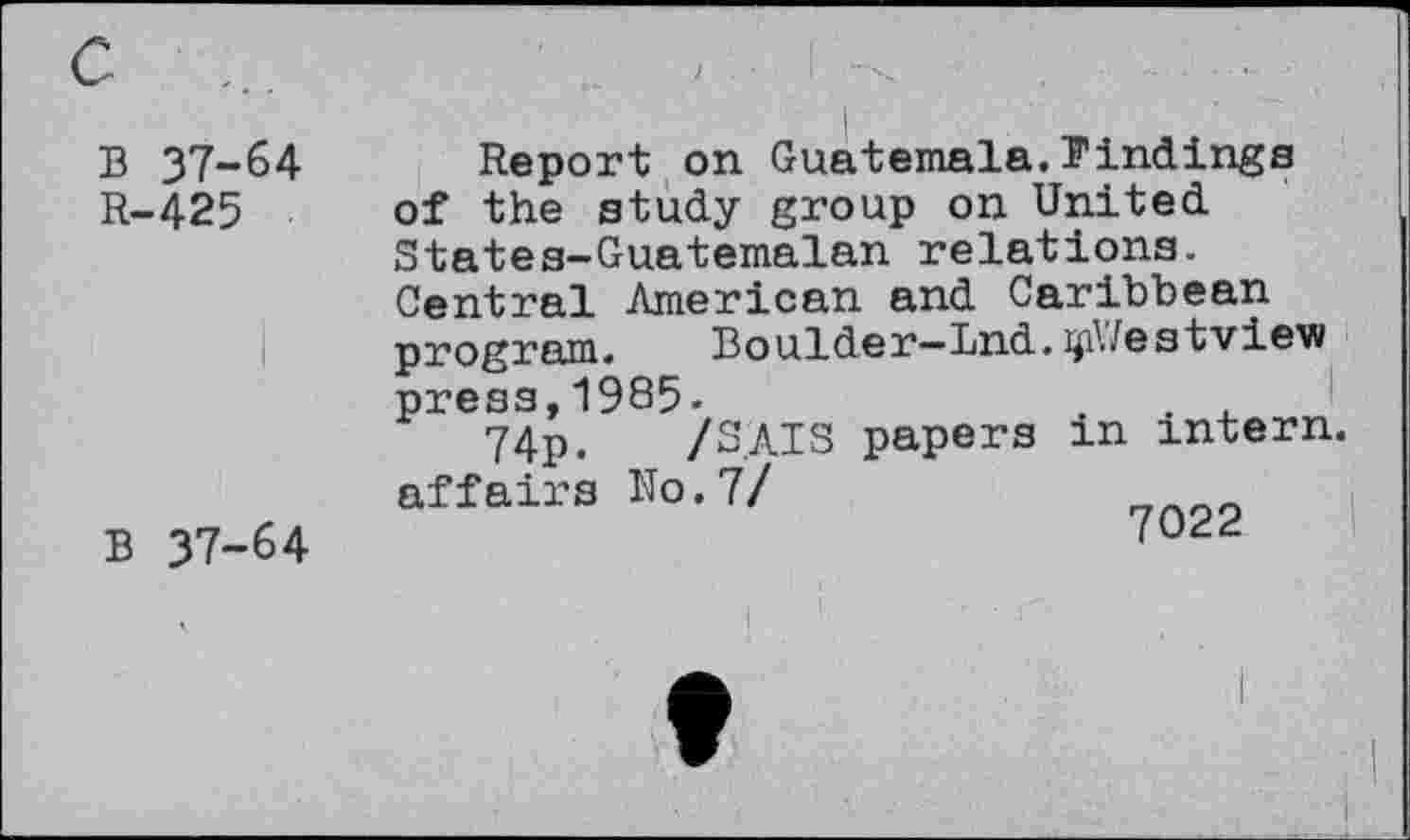 ﻿B 37-64 R-425
B 37-64
Report on Guatemala.Findings of the study group on United States-Guatemalan relations. Central American and Caribbean program.	Boulder—Lnd. ijiWestview
press,1985.
74p. /S.AIS papers m intern, affairs No.7/	^Q22